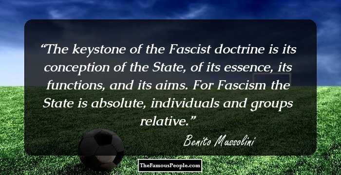 The keystone of the Fascist doctrine is its conception of the State, of its essence, its functions, and its aims. For Fascism the State is absolute, individuals and groups relative.