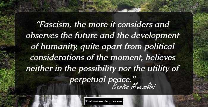Fascism, the more it considers and observes the future and the development of humanity, quite apart from political considerations of the moment, believes neither in the possibility nor the utility of perpetual peace.