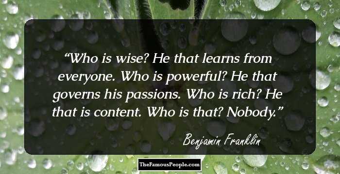 Who is wise? He that learns from everyone. Who is powerful? He that governs his passions. Who is rich? He that is content. Who is that? Nobody.