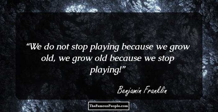 We do not stop playing because we grow old, we grow old because we stop playing!