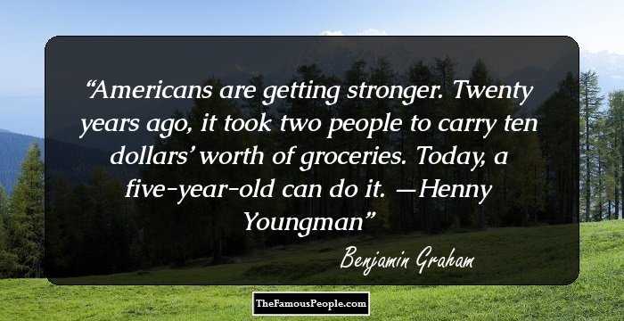 Americans are getting stronger. Twenty years ago, it took two people to carry ten dollars’ worth of groceries. Today, a five-year-old can do it. —Henny Youngman