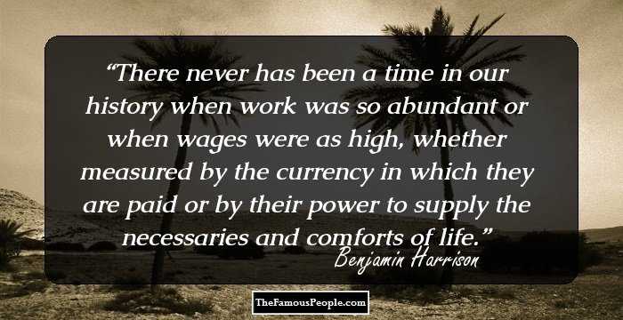 There never has been a time in our history when work was so abundant or when wages were as high, whether measured by the currency in which they are paid or by their power to supply the necessaries and comforts of life.