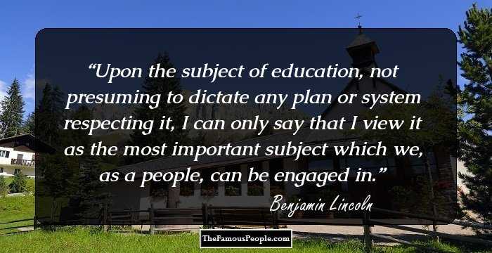 Upon the subject of education, not presuming to dictate any plan or system respecting it, I can only say that I view it as the most important subject which we, as a people, can be engaged in.