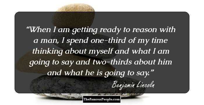 When I am getting ready to reason with a man, I spend one-third of my time thinking about myself and what I am going to say and two-thirds about him and what he is going to say.