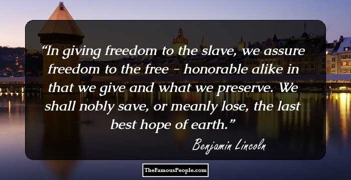 In giving freedom to the slave, we assure freedom to the free - honorable alike in that we give and what we preserve. We shall nobly save, or meanly lose, the last best hope of earth.