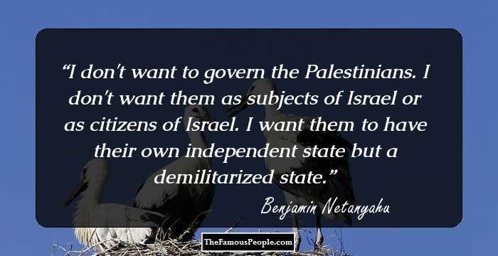 I don't want to govern the Palestinians. I don't want them as subjects of Israel or as citizens of Israel. I want them to have their own independent state but a demilitarized state.