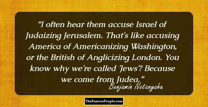 I often hear them accuse Israel of Judaizing Jerusalem. That's like accusing America of Americanizing Washington, or the British of Anglicizing London. You know why we're called 'Jews'? Because we come from Judea.