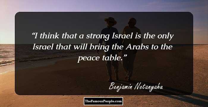 I think that a strong Israel is the only Israel that will bring the Arabs to the peace table.