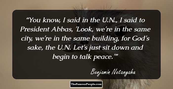 You know, I said in the U.N., I said to President Abbas, 'Look, we're in the same city, we're in the same building, for God's sake, the U.N. Let's just sit down and begin to talk peace.'