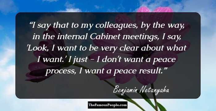 I say that to my colleagues, by the way, in the internal Cabinet meetings, I say, 'Look, I want to be very clear about what I want.' I just - I don't want a peace process, I want a peace result.