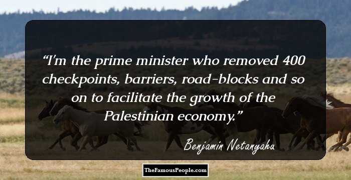 I'm the prime minister who removed 400 checkpoints, barriers, road-blocks and so on to facilitate the growth of the Palestinian economy.