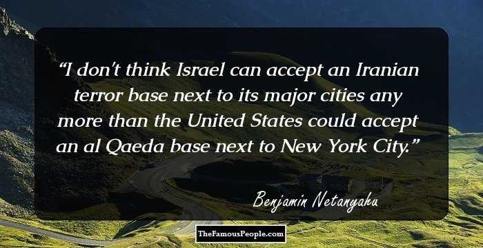 I don't think Israel can accept an Iranian terror base next to its major cities any more than the United States could accept an al Qaeda base next to New York City.