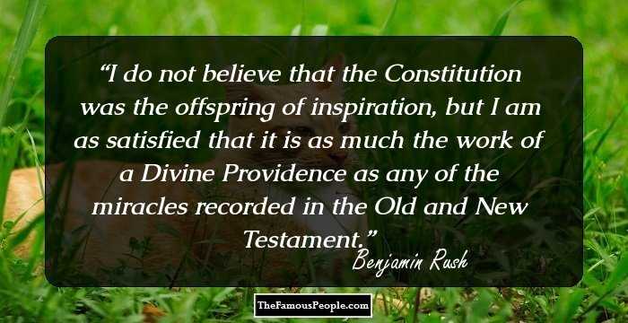 I do not believe that the Constitution was the offspring of inspiration, but I am as satisfied that it is as much the work of a Divine Providence as any of the miracles recorded in the Old and New Testament.