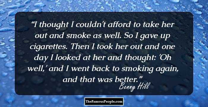 I thought I couldn't afford to take her out and smoke as well. So I gave up cigarettes. Then I took her out and one day I looked at her and thought: 'Oh well,' and I went back to smoking again, and that was better.