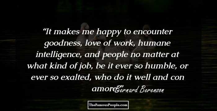 It makes me happy to encounter goodness, love of work, humane intelligence, and people no matter at what kind of job, be it ever so humble, or ever so exalted, who do it well and con amore.