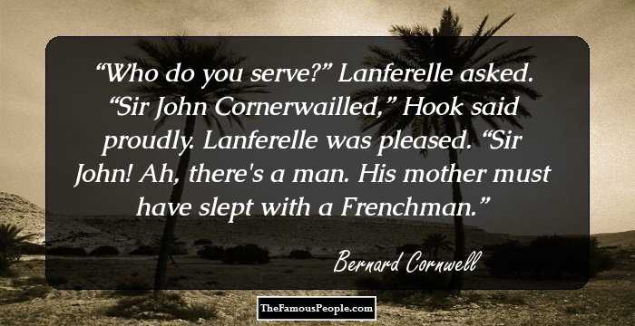 Who do you serve?” Lanferelle asked.
“Sir John Cornerwailled,” Hook said proudly.
Lanferelle was pleased. “Sir John! Ah, there's a man. His mother must have slept with a Frenchman.