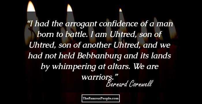 I had the arrogant confidence of a man born to battle. I am Uhtred, son of Uhtred, son of another Uhtred, and we had not held Bebbanburg and its lands by whimpering at altars. We are warriors.