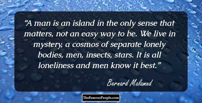 A man is an island in the only sense that matters, not an easy way to be. We live in mystery, a cosmos of separate lonely bodies, men, insects, stars. It is all loneliness and men know it best.