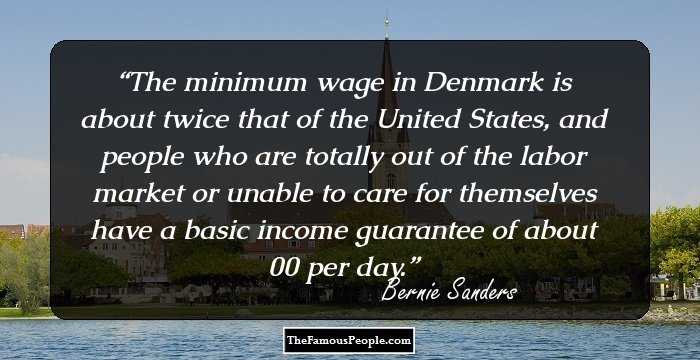The minimum wage in Denmark is about twice that of the United States, and people who are totally out of the labor market or unable to care for themselves have a basic income guarantee of about $100 per day.