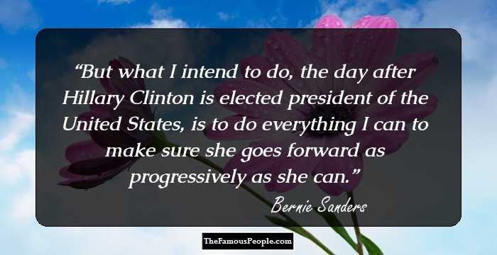 But what I intend to do, the day after Hillary Clinton is elected president of the United States, is to do everything I can to make sure she goes forward as progressively as she can.
