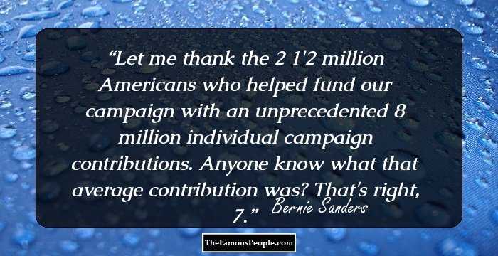 Let me thank the 2 1/2 million Americans who helped fund our campaign with an unprecedented 8 million individual campaign contributions. Anyone know what that average contribution was? That's right, $27.