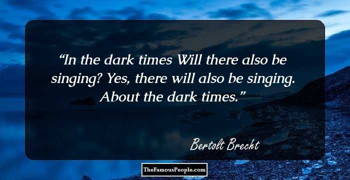 In the dark times 
Will there also be singing? 
Yes, there will also be singing.
About the dark times.