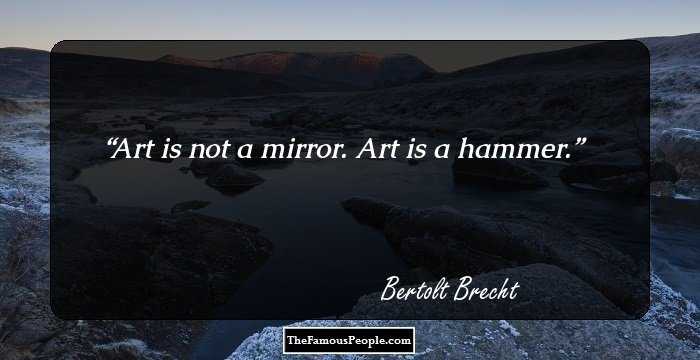 Art is not a mirror. Art is a hammer.