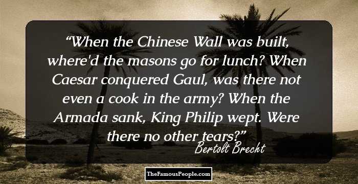 When the Chinese Wall was built, where'd the masons go for lunch? When Caesar conquered Gaul, was there not even a cook in the army? When the Armada sank, King Philip wept. Were there no other tears?