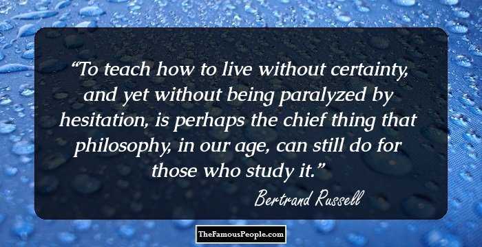 To teach how to live without certainty, and yet without being paralyzed by hesitation, is perhaps the chief thing that philosophy, in our age, can still do for those who study it.