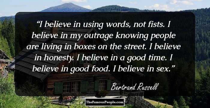 I believe in using words, not fists. I believe in my outrage knowing people are living in boxes on the street. I believe in honesty. I believe in a good time. I believe in good food. I believe in sex.