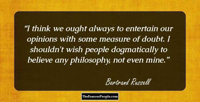I think we ought always to entertain our opinions with some measure of doubt. I shouldn't wish people dogmatically to believe any philosophy, not even mine.