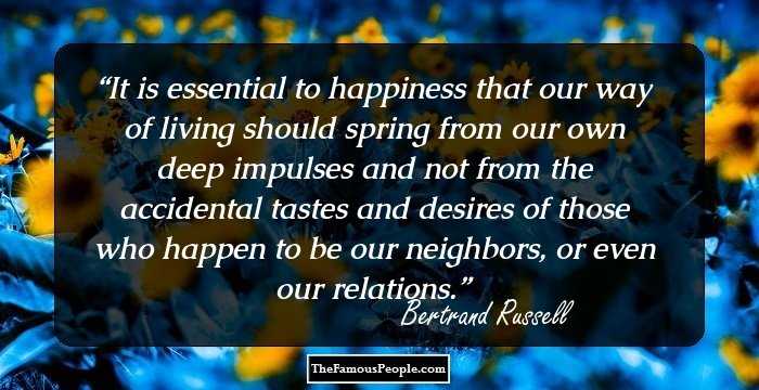 It is essential to happiness that our way of living should spring from our own deep impulses and not from the accidental tastes and desires of those who happen to be our neighbors, or even our relations.