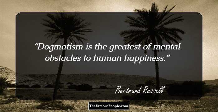 Dogmatism is the greatest of mental obstacles to human happiness.