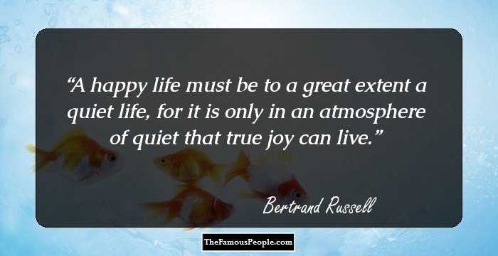 A happy life must be to a great extent a quiet life, for it is only in an atmosphere of quiet that true joy can live.