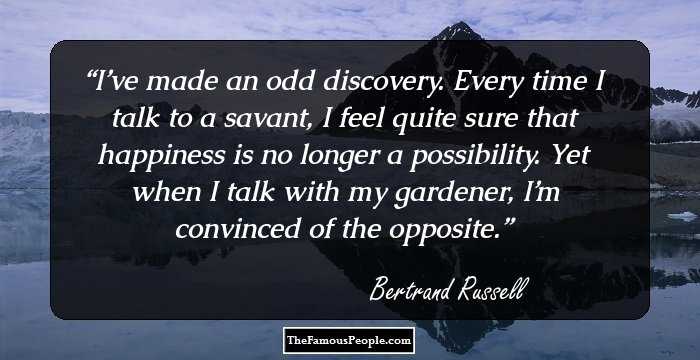 I’ve made an odd discovery. Every time I talk to a savant, I feel quite sure that happiness is no longer a possibility. Yet when I talk with my gardener, I’m convinced of the opposite.