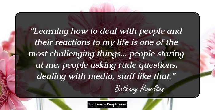Learning how to deal with people and their reactions to my life is one of the most challenging things... people staring at me, people asking rude questions, dealing with media, stuff like that.