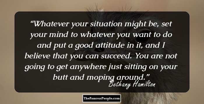 Whatever your situation might be, set your mind to whatever you want to do and put a good attitude in it, and I believe that you can succeed. You are not going to get anywhere just sitting on your butt and moping around.