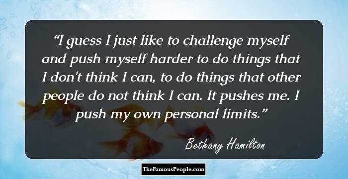 I guess I just like to challenge myself and push myself harder to do things that I don't think I can, to do things that other people do not think I can. It pushes me. I push my own personal limits.
