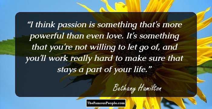 I think passion is something that's more powerful than even love. It's something that you're not willing to let go of, and you'll work really hard to make sure that stays a part of your life.