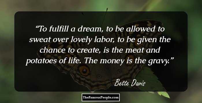 To fulfill a dream, to be allowed to sweat over lovely labor, to be given the chance to create, is the meat and potatoes of life. The money is the gravy.