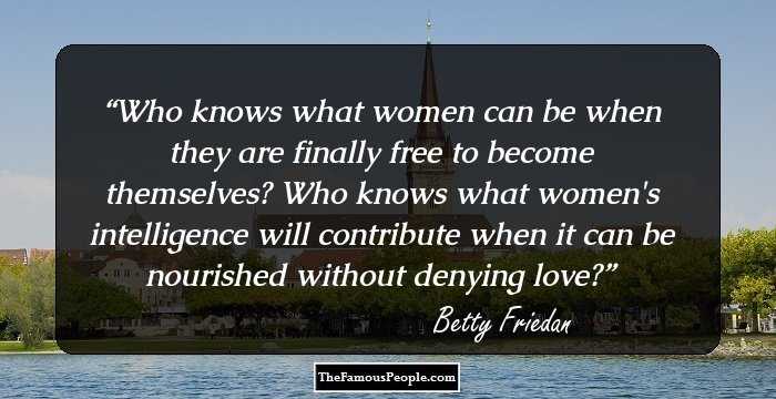 Who knows what women can be when they are finally free to become themselves? Who knows what women's intelligence will contribute when it can be nourished without denying love?