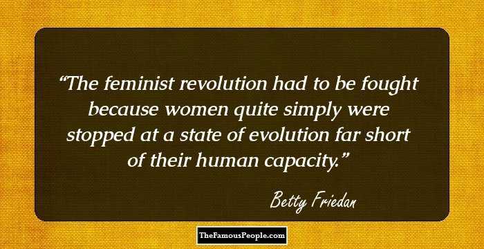 The feminist revolution had to be fought because women quite simply were stopped at a state of evolution far short of their human capacity.
