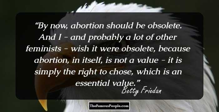 By now, abortion should be obsolete. And I - and probably a lot of other feminists - wish it were obsolete, because abortion, in itself, is not a value - it is simply the right to chose, which is an essential value.