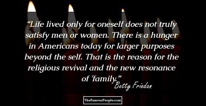 Life lived only for oneself does not truly satisfy men or women. There is a hunger in Americans today for larger purposes beyond the self. That is the reason for the religious revival and the new resonance of 'family.
