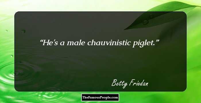 He's a male chauvinistic piglet.