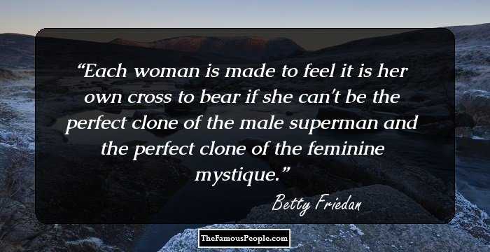 Each woman is made to feel it is her own cross to bear if she can't be the perfect clone of the male superman and the perfect clone of the feminine mystique.