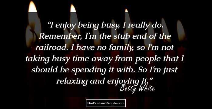 I enjoy being busy, I really do. Remember, I'm the stub end of the railroad. I have no family, so I'm not taking busy time away from people that I should be spending it with. So I'm just relaxing and enjoying it.