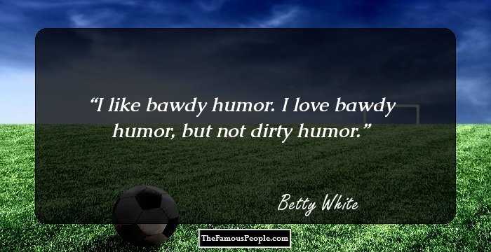 I like bawdy humor. I love bawdy humor, but not dirty humor.