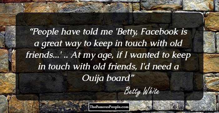 People have told me 'Betty, Facebook is a great way to keep in touch with old friends...'
.. At my age, if I wanted to keep in touch with old friends, I'd need a Ouija board