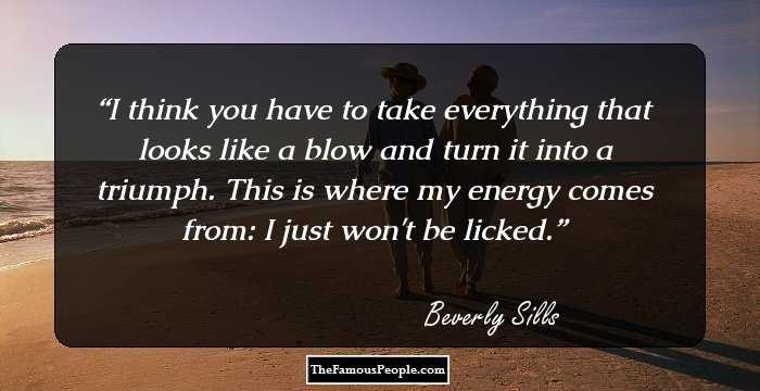 I think you have to take everything that looks like a blow and turn it into a triumph. This is where my energy comes from: I just won't be licked.